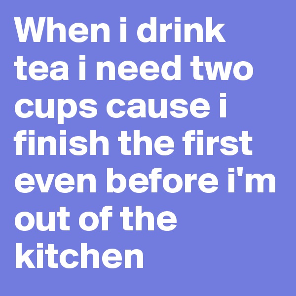 When i drink tea i need two cups cause i finish the first even before i'm out of the kitchen