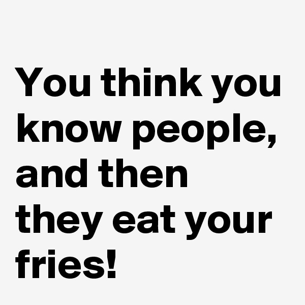 
You think you know people, and then they eat your fries!