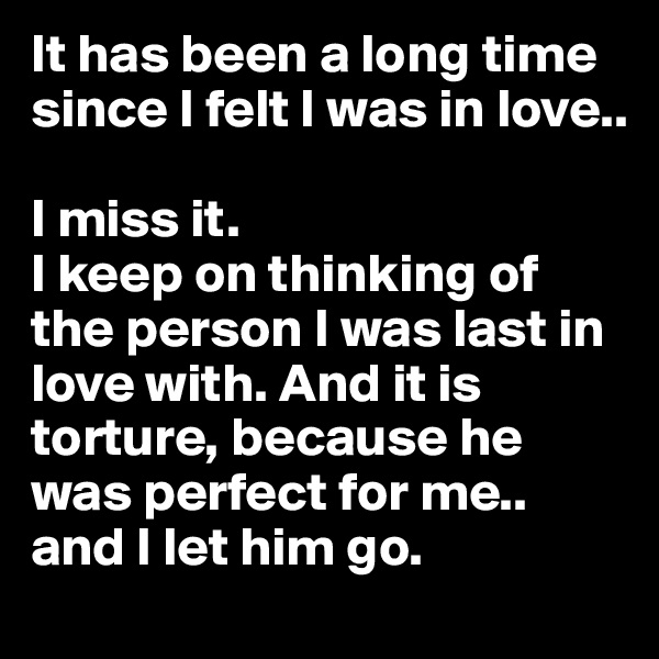 It has been a long time since I felt I was in love.. 

I miss it. 
I keep on thinking of the person I was last in love with. And it is torture, because he was perfect for me.. and I let him go.