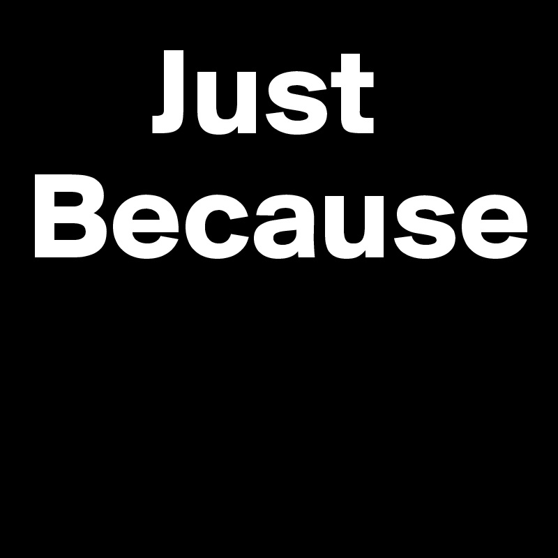      Just      Because
