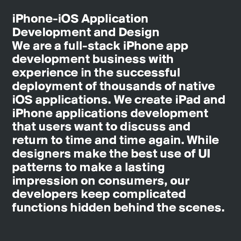 iPhone-iOS Application Development and Design
We are a full-stack iPhone app development business with experience in the successful deployment of thousands of native iOS applications. We create iPad and iPhone applications development that users want to discuss and return to time and time again. While designers make the best use of UI patterns to make a lasting impression on consumers, our developers keep complicated functions hidden behind the scenes.