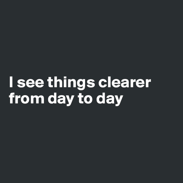 



I see things clearer from day to day



