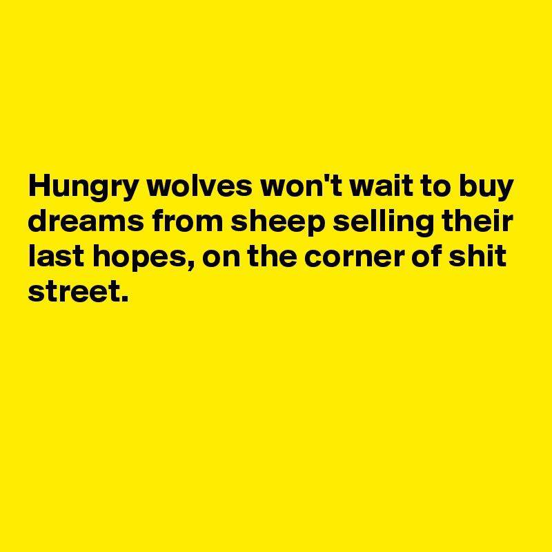 



Hungry wolves won't wait to buy dreams from sheep selling their last hopes, on the corner of shit street.






