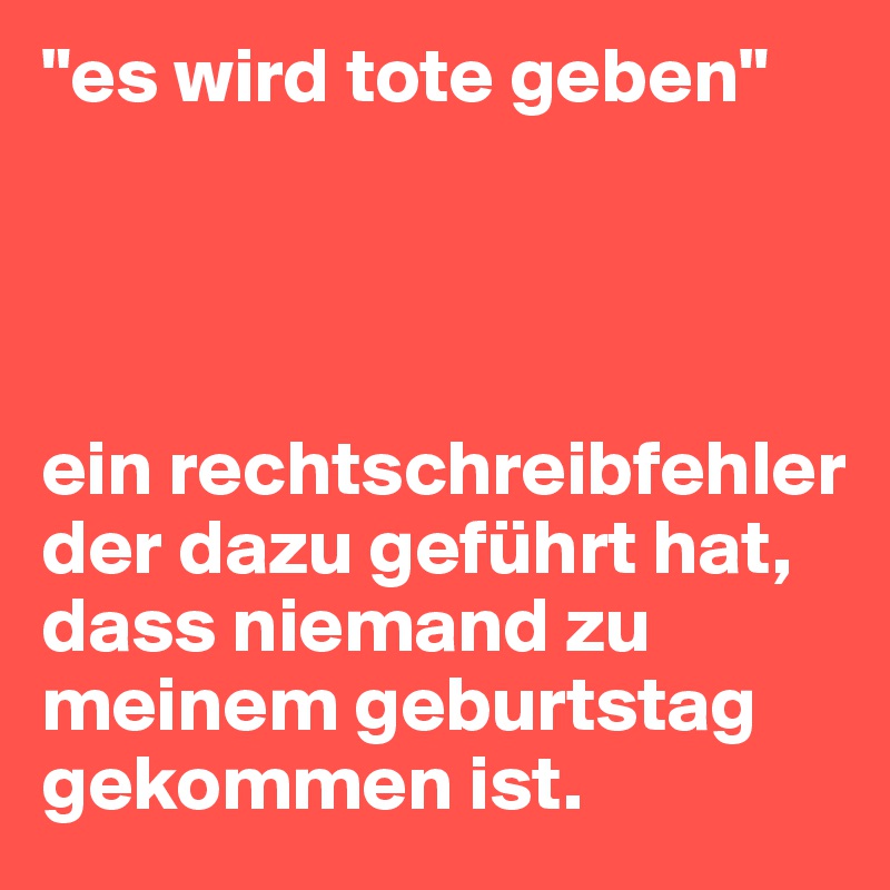 "es wird tote geben"




ein rechtschreibfehler der dazu geführt hat, dass niemand zu meinem geburtstag gekommen ist. 