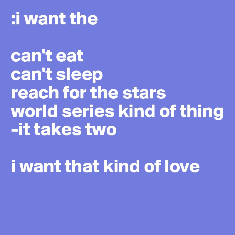 :i want the 

can't eat 
can't sleep
reach for the stars 
world series kind of thing 
-it takes two

i want that kind of love 

