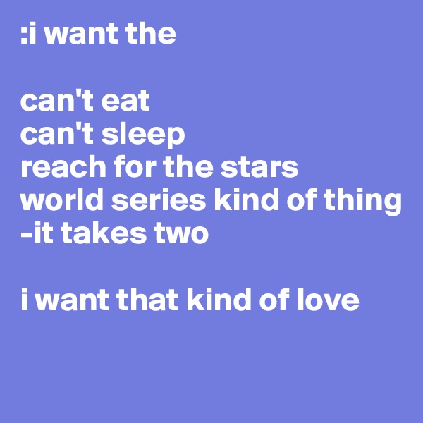 :i want the 

can't eat 
can't sleep
reach for the stars 
world series kind of thing 
-it takes two

i want that kind of love 

