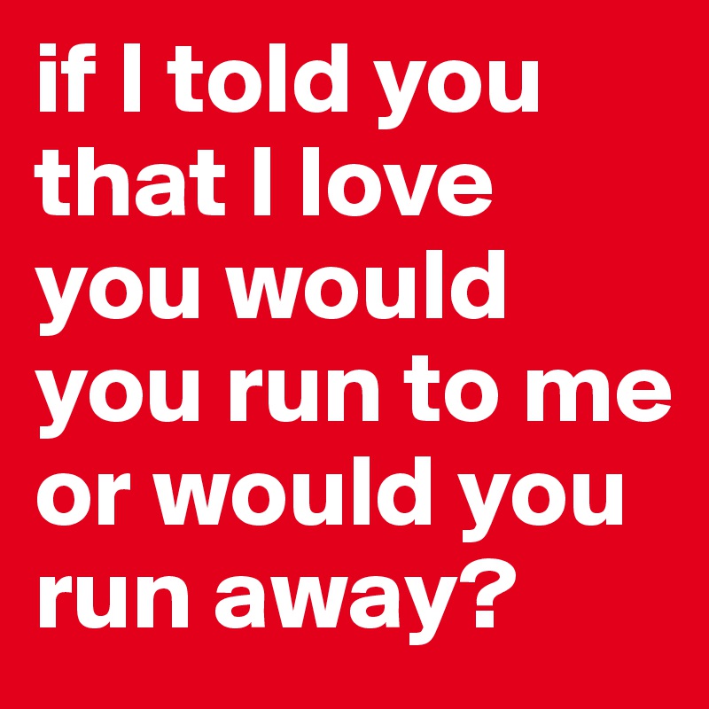 if I told you that I love you would you run to me or would you run away? 