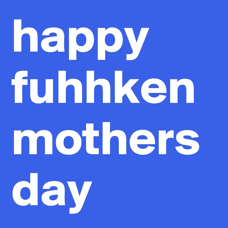 happy fuhhken mothers day