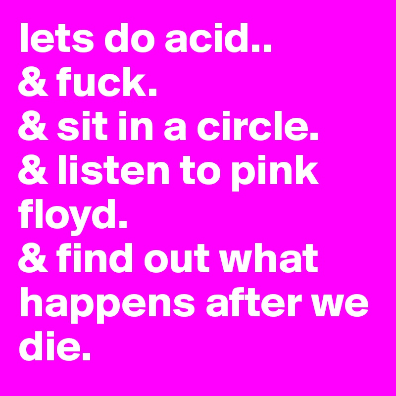 lets do acid..
& fuck.
& sit in a circle.
& listen to pink floyd.
& find out what happens after we die.