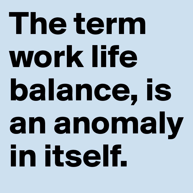 The term work life balance, is an anomaly in itself. 
