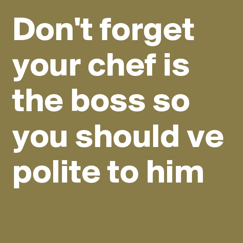 Don't forget your chef is the boss so you should ve polite to him
