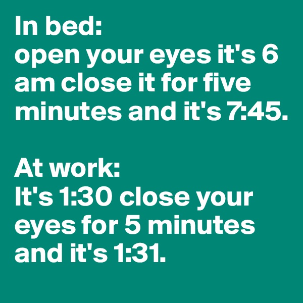 In bed: 
open your eyes it's 6 am close it for five minutes and it's 7:45.

At work: 
It's 1:30 close your eyes for 5 minutes and it's 1:31.