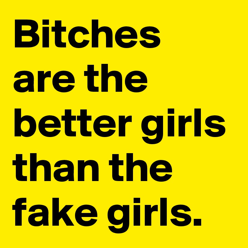 Bitches are the better girls than the fake girls.