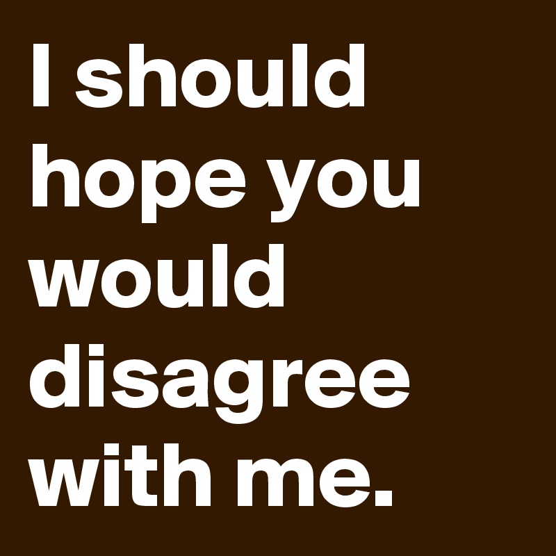 I should hope you would disagree with me.