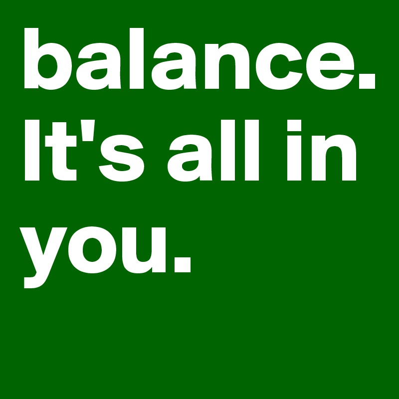 balance. 
It's all in you. 