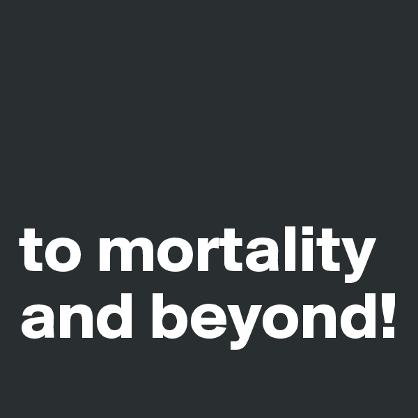 


to mortality and beyond!