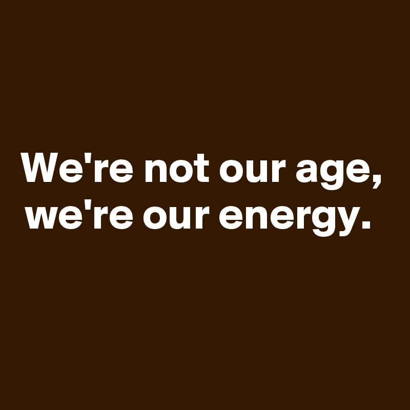 

We're not our age, we're our energy. 


