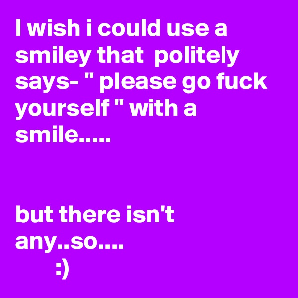 I wish i could use a smiley that  politely says- " please go fuck yourself " with a smile..... 


but there isn't any..so....  
        :) 