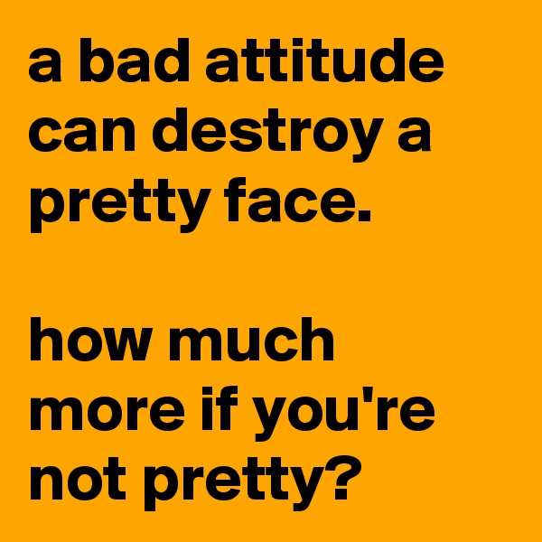 a bad attitude can destroy a pretty face.

how much more if you're not pretty?