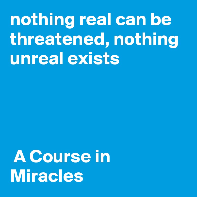 nothing real can be threatened, nothing unreal exists 




 A Course in Miracles