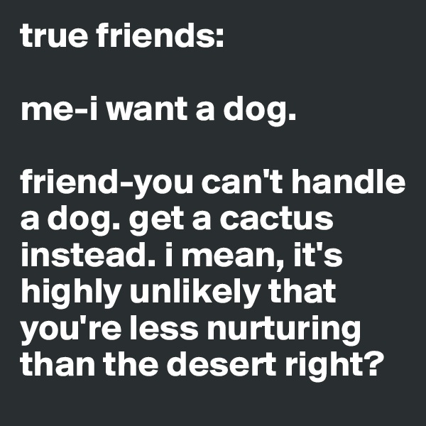 true friends: 

me-i want a dog. 

friend-you can't handle a dog. get a cactus instead. i mean, it's highly unlikely that you're less nurturing than the desert right?