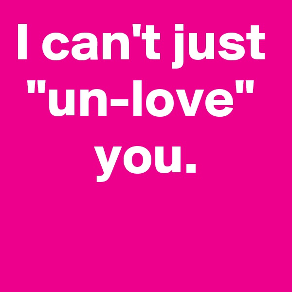I can't just
"un-love"
 you.
