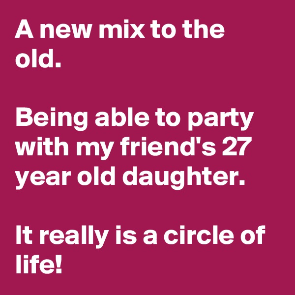 A new mix to the old.

Being able to party with my friend's 27 year old daughter.

It really is a circle of life!
