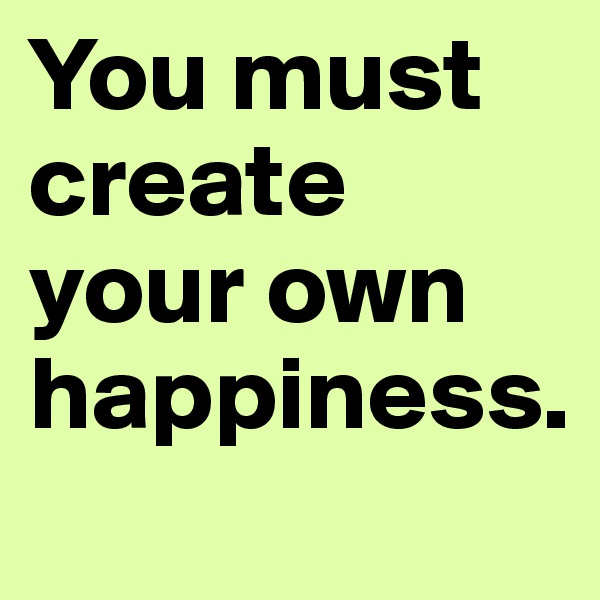You must create your own happiness.