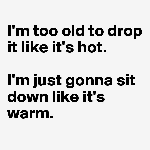 
I'm too old to drop it like it's hot.

I'm just gonna sit down like it's warm.
