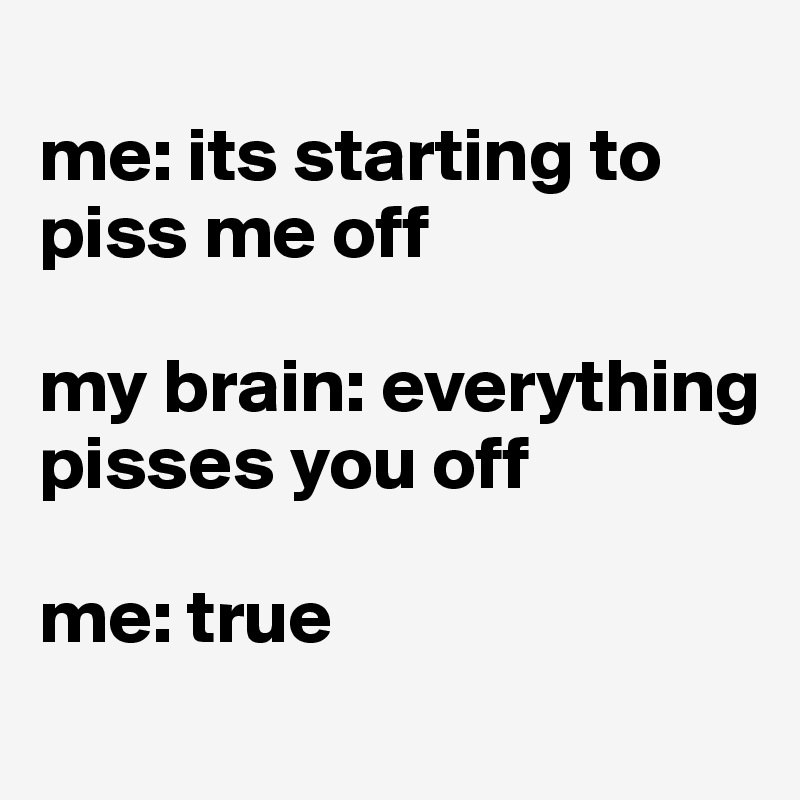 
me: its starting to piss me off

my brain: everything pisses you off

me: true
