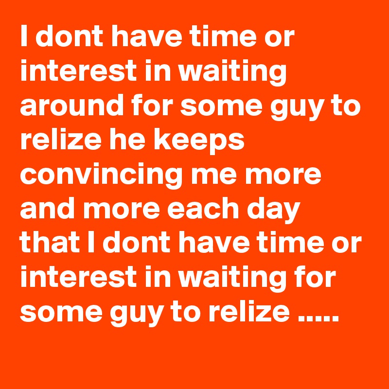 I dont have time or interest in waiting around for some guy to relize he keeps convincing me more and more each day that I dont have time or interest in waiting for some guy to relize .....