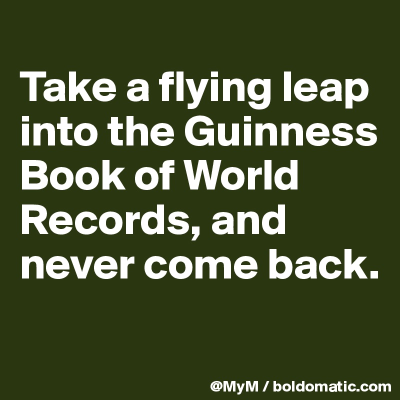 
Take a flying leap into the Guinness Book of World Records, and never come back.

