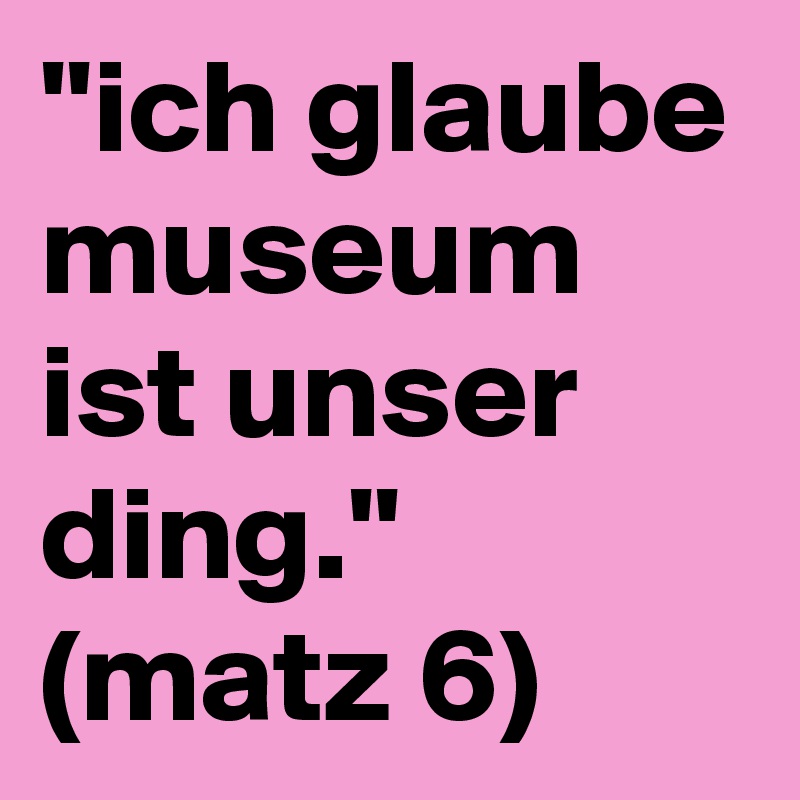 ''ich glaube museum ist unser ding.''
(matz 6)