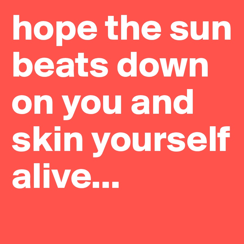 hope the sun beats down on you and skin yourself alive...