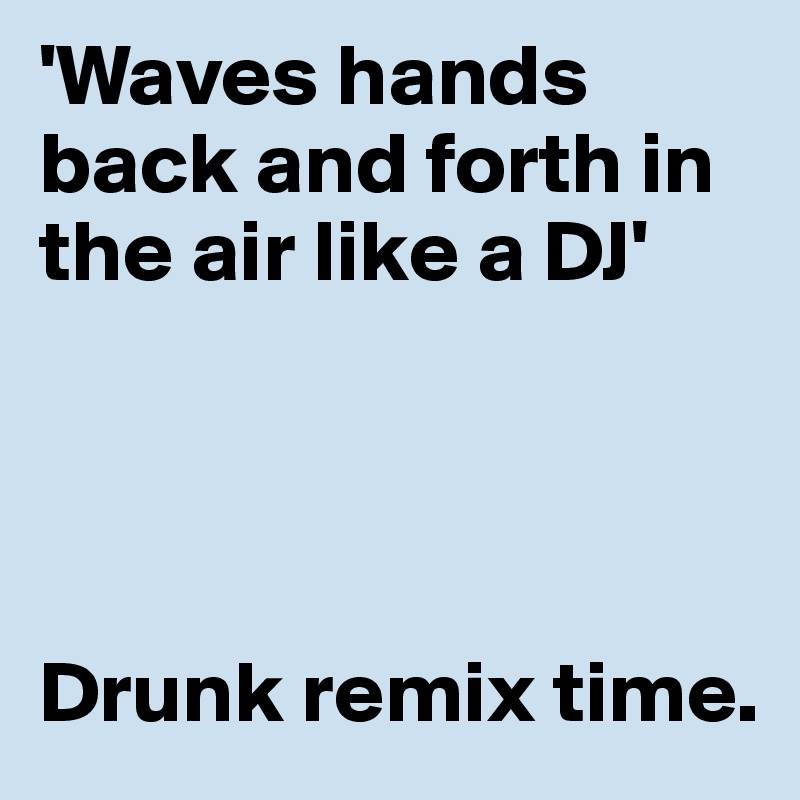 'Waves hands back and forth in the air like a DJ'




Drunk remix time.