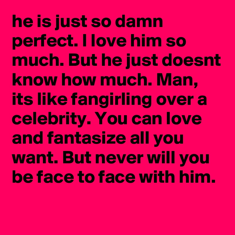 he is just so damn perfect. I love him so much. But he just doesnt know how much. Man, its like fangirling over a celebrity. You can love and fantasize all you want. But never will you be face to face with him. 