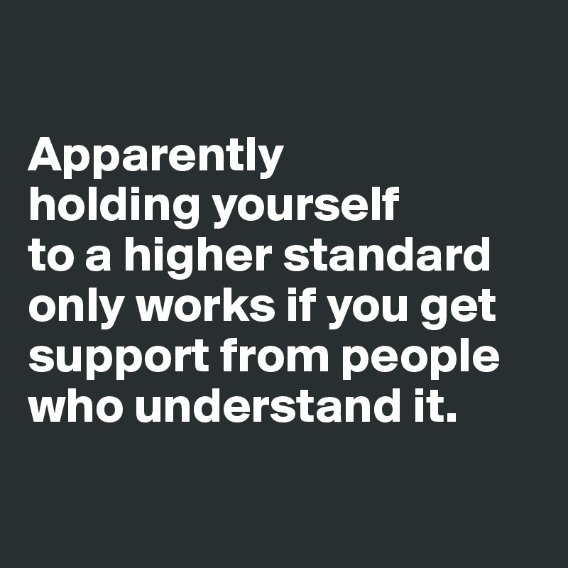 

Apparently 
holding yourself 
to a higher standard only works if you get support from people who understand it.

