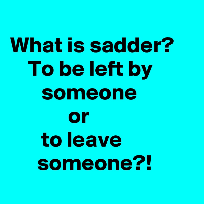 what-is-sadder-to-be-left-by-someone-or-to-leave-someone-post-by