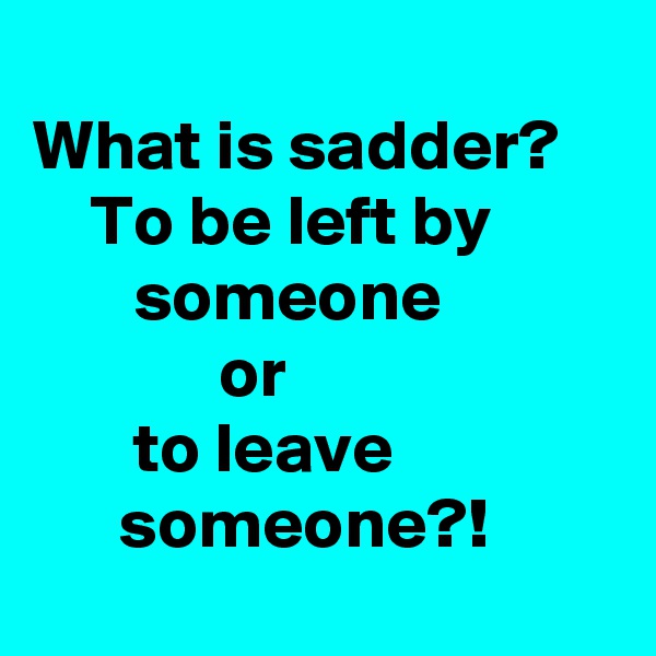 
What is sadder?
    To be left by                someone 
             or                      
       to leave                      someone?!