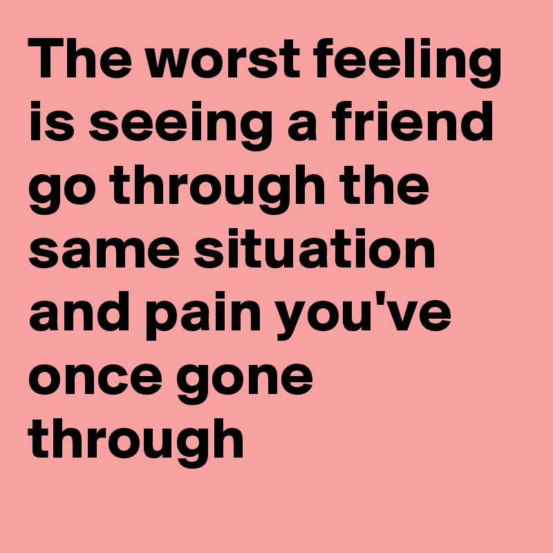 The worst feeling is seeing a friend go through the same situation and pain you've once gone through