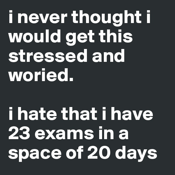 i never thought i would get this stressed and woried. 

i hate that i have 23 exams in a space of 20 days