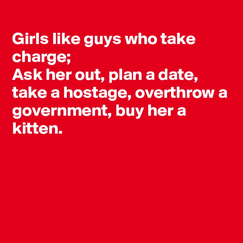 
Girls like guys who take charge;
Ask her out, plan a date, take a hostage, overthrow a government, buy her a kitten.




