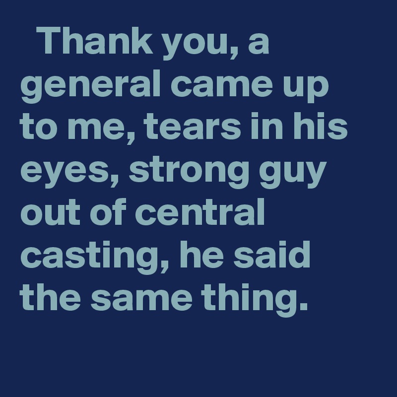   Thank you, a general came up to me, tears in his eyes, strong guy out of central casting, he said the same thing.
