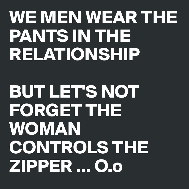 WE MEN WEAR THE PANTS IN THE RELATIONSHIP

BUT LET'S NOT FORGET THE WOMAN CONTROLS THE ZIPPER ... O.o