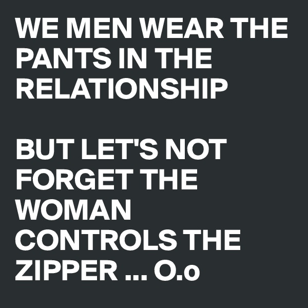 WE MEN WEAR THE PANTS IN THE RELATIONSHIP

BUT LET'S NOT FORGET THE WOMAN CONTROLS THE ZIPPER ... O.o