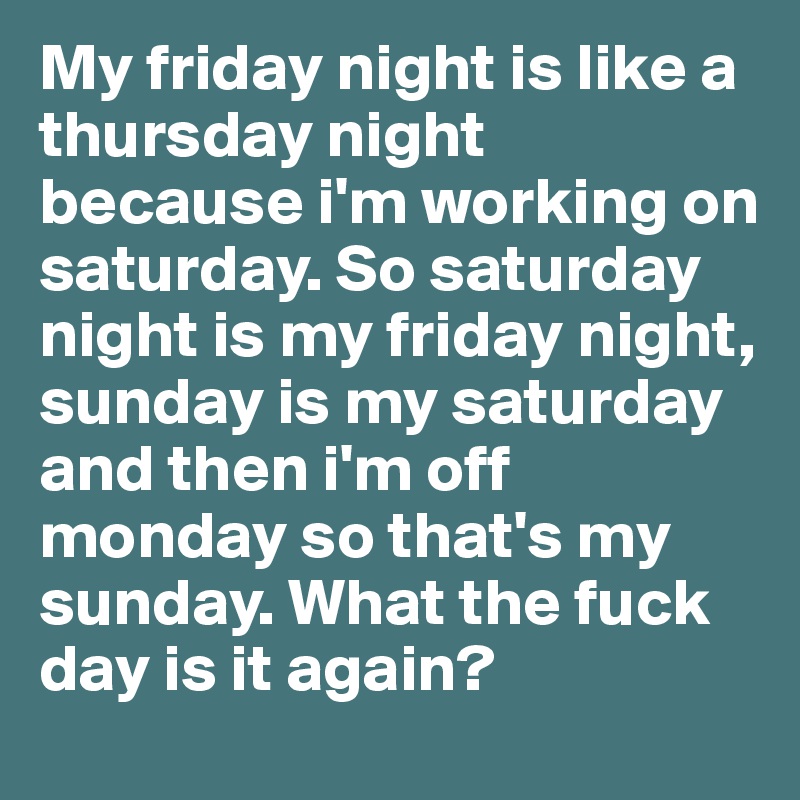 My friday night is like a thursday night because i'm working on saturday. So saturday night is my friday night, sunday is my saturday and then i'm off monday so that's my sunday. What the fuck day is it again?