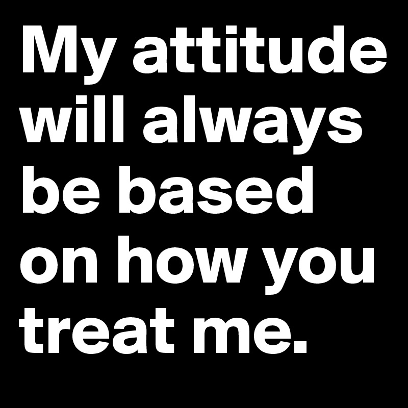 My attitude will always be based on how you treat me.