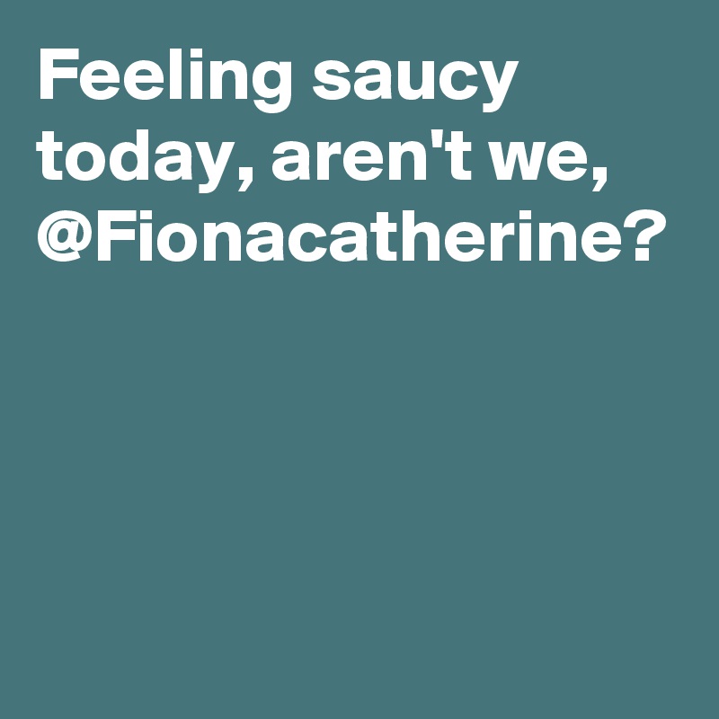 Feeling saucy today, aren't we, @Fionacatherine?