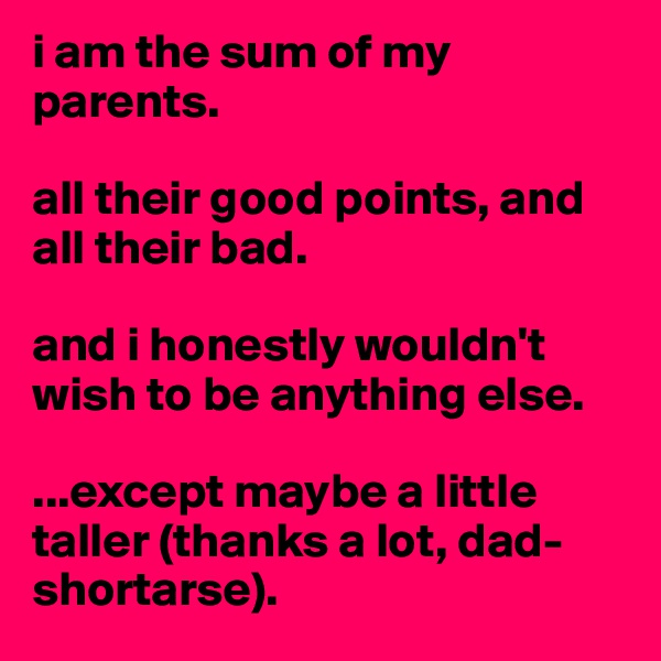 i am the sum of my parents. 

all their good points, and all their bad.

and i honestly wouldn't wish to be anything else.

...except maybe a little taller (thanks a lot, dad- shortarse).