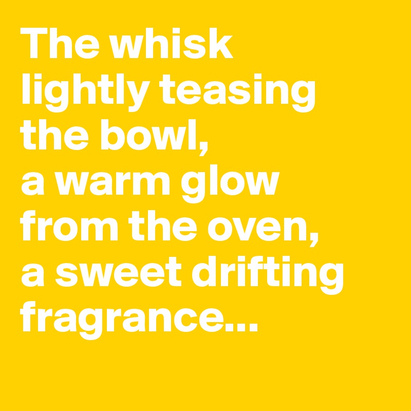 The whisk 
lightly teasing 
the bowl, 
a warm glow 
from the oven, 
a sweet drifting fragrance...
